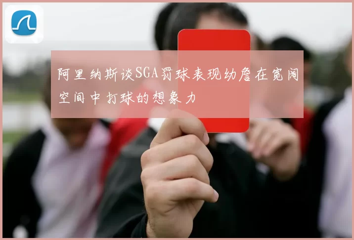 阿里纳斯谈SGA罚球表现幼詹在宽阔空间中打球的想象力