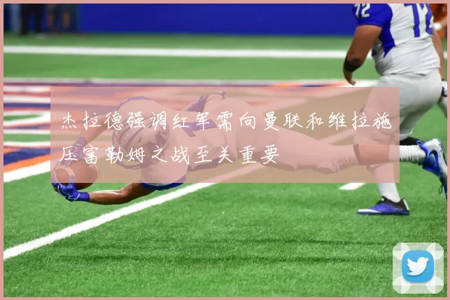 杰拉德强调红军需向曼联和维拉施压富勒姆之战至关重要