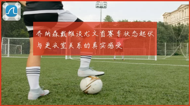 乔纳森戴维谈尤文首赛季状态起伏与更衣室关系的真实感受