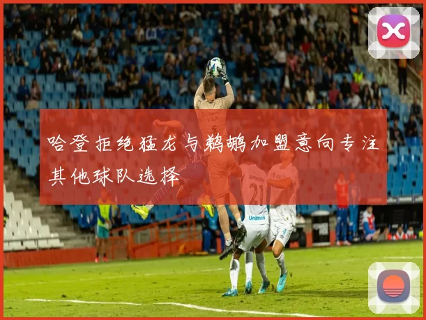 哈登拒绝猛龙与鹈鹕加盟意向专注其他球队选择