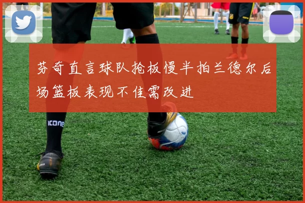 芬奇直言球队抢板慢半拍兰德尔后场篮板表现不佳需改进