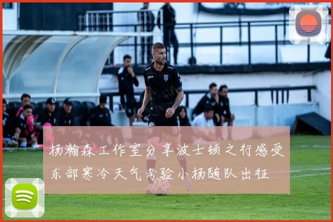杨瀚森工作室分享波士顿之行感受东部寒冷天气考验小杨随队出征
