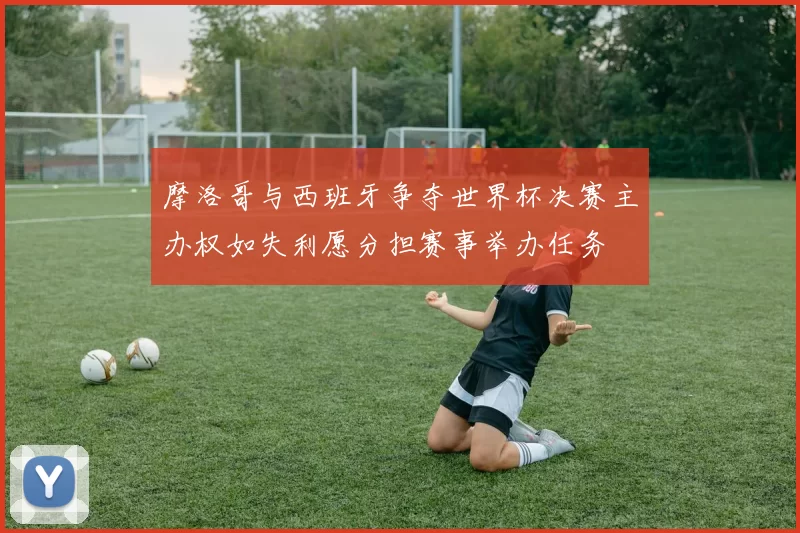 摩洛哥与西班牙争夺世界杯决赛主办权如失利愿分担赛事举办任务