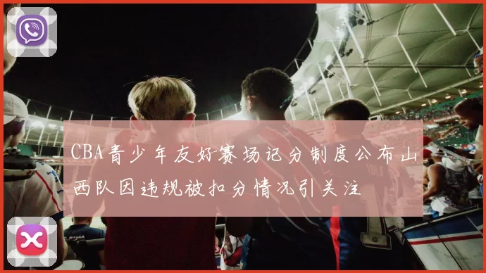CBA青少年友好赛场记分制度公布山西队因违规被扣分情况引关注