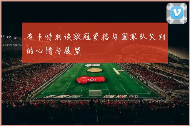 洛卡特利谈欧冠资格与国家队失利的心情与展望