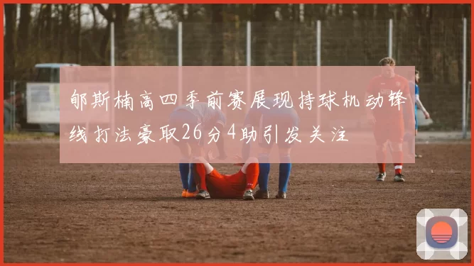 郇斯楠高四季前赛展现持球机动锋线打法豪取26分4助引发关注