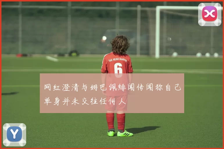 网红澄清与姆巴佩绯闻传闻称自己单身并未交往任何人