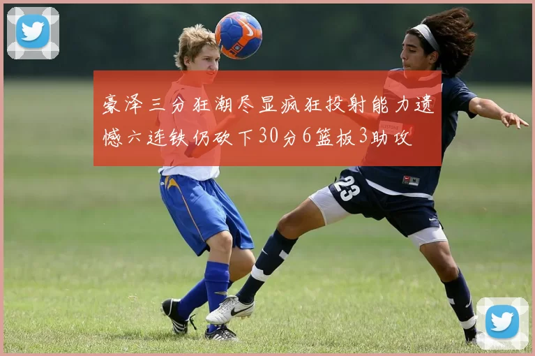 豪泽三分狂潮尽显疯狂投射能力遗憾六连铁仍砍下30分6篮板3助攻