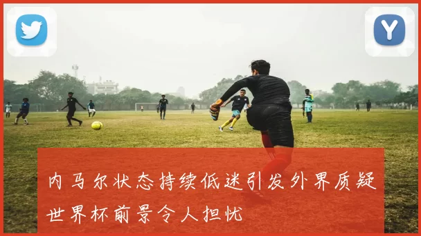 内马尔状态持续低迷引发外界质疑世界杯前景令人担忧