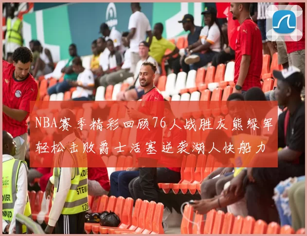 NBA赛季精彩回顾76人战胜灰熊绿军轻松击败爵士活塞逆袭湖人快船力克国王