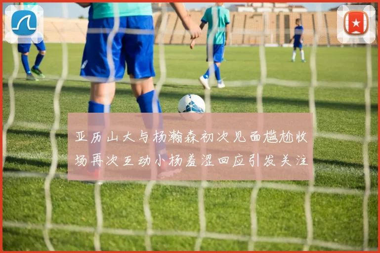 亚历山大与杨瀚森初次见面尴尬收场再次互动小杨羞涩回应引发关注