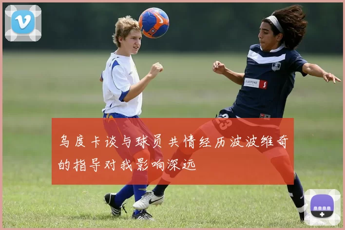 乌度卡谈与球员共情经历波波维奇的指导对我影响深远