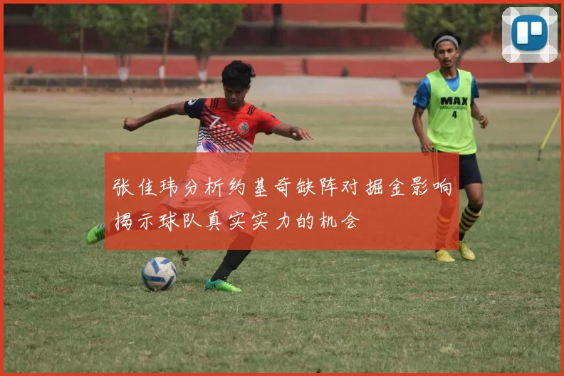 张佳玮分析约基奇缺阵对掘金影响揭示球队真实实力的机会