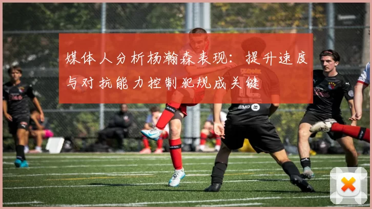 媒体人分析杨瀚森表现：提升速度与对抗能力控制犯规成关键