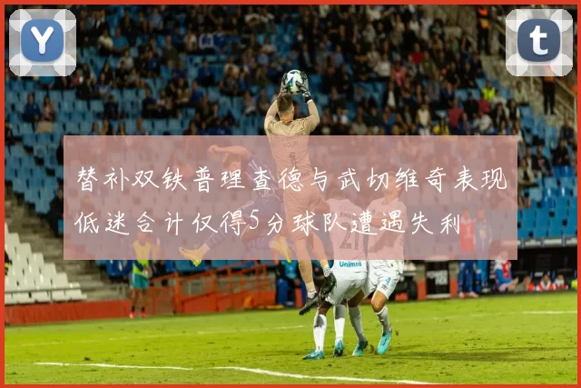 替补双铁普理查德与武切维奇表现低迷合计仅得5分球队遭遇失利