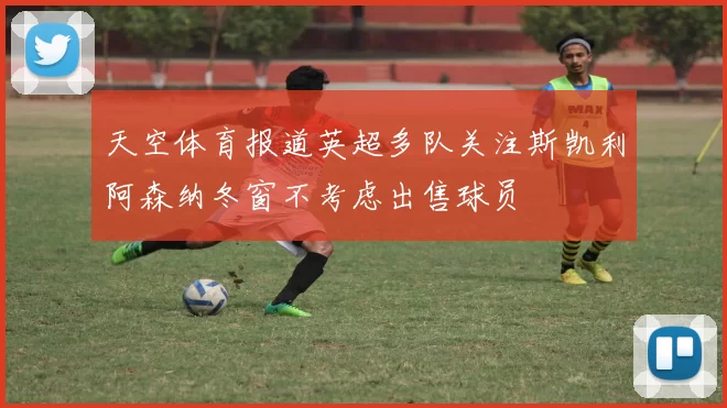 天空体育报道英超多队关注斯凯利阿森纳冬窗不考虑出售球员